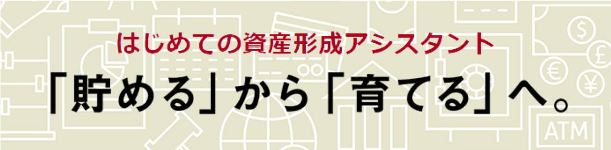 はじめての資産形成アシスタント「貯める」から「育てる」へ。