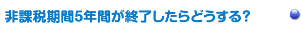 非課税期間5年間が終了したらどうする？