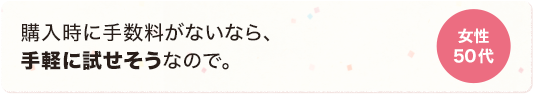 購入時に手数料がないから、気軽に試せそうなので。 女性 50代