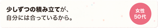 少しずつの積み立てが、自分には合っているから、 女性 50代