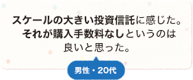 スケールの大きい投資信託に感じた。それが購入手数料なしというのは良いと思った。 男性 20代