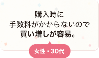 購入時に手数料がかからないので買い増しが容易。 女性 30代