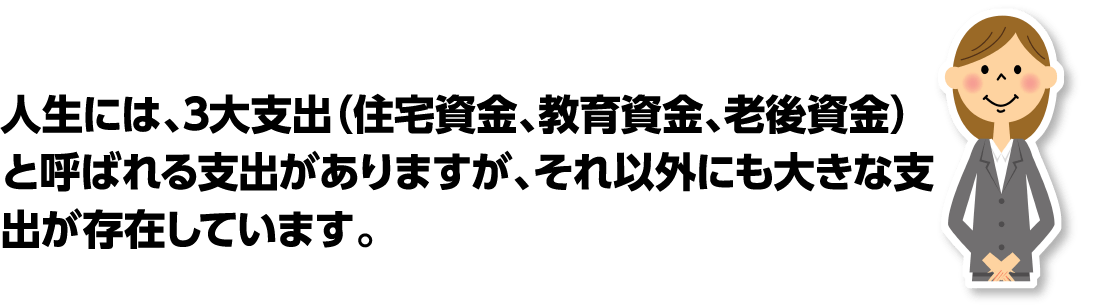 人生には3大支出(住宅資金、教育資金、老後資金)と呼ばれる支出がありますが、それ以外にも大きな支出が存在しています。