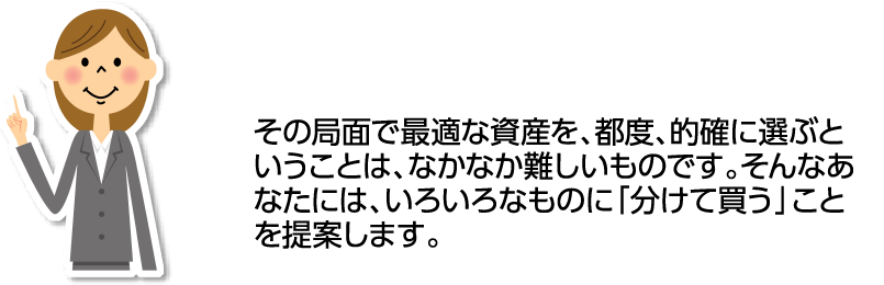 その局面で最適な資産を、都度、的確に選ぶということは、なかなか難しいものです。そんなあなたには、いろいろなものに「分けて買う」ことを提案します。