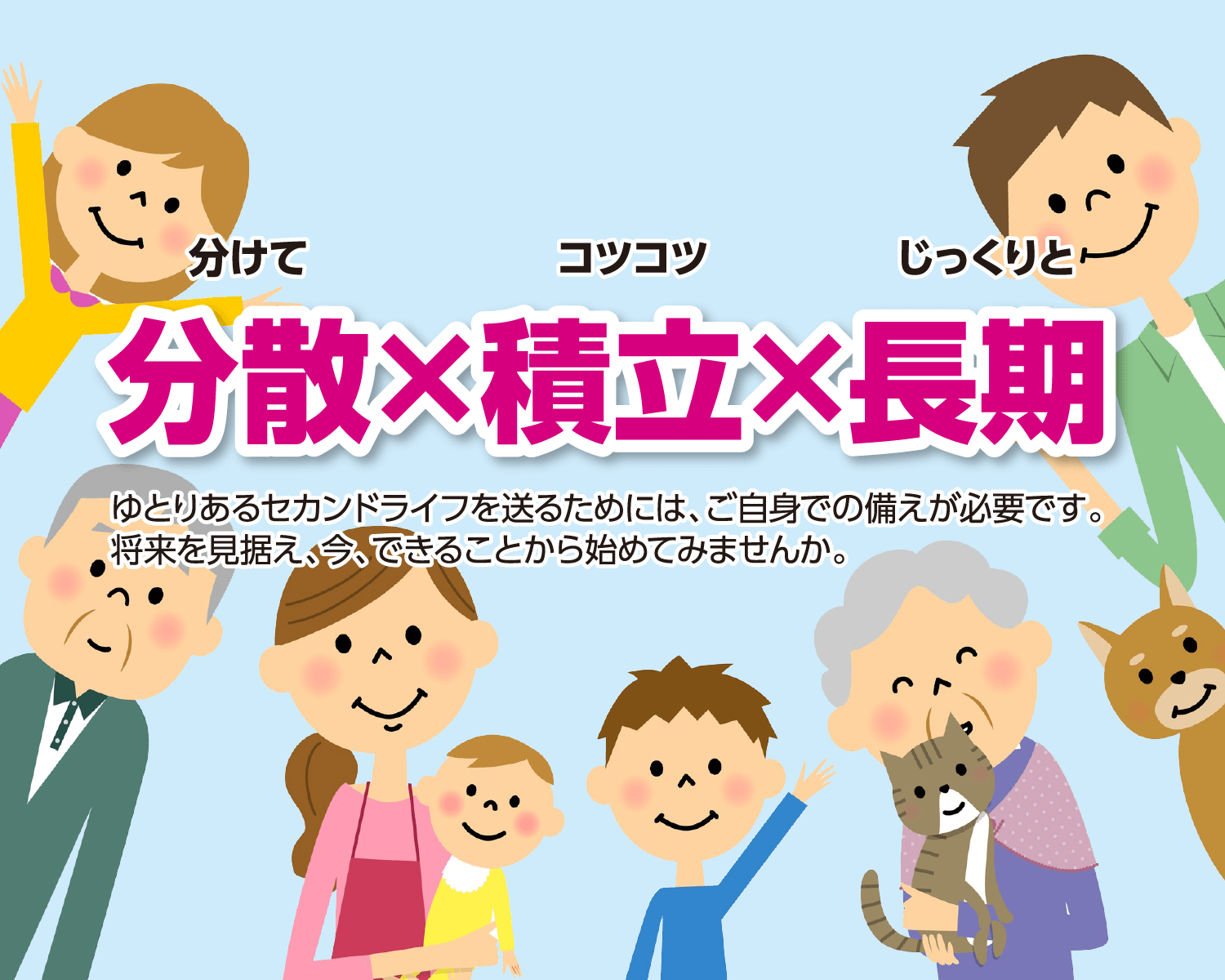 分散×積立×長期　ゆとりあるセカンドライフを送るためには、ご自身での備えが必要です。将来を見据え、今、できることから始めてみませんか。